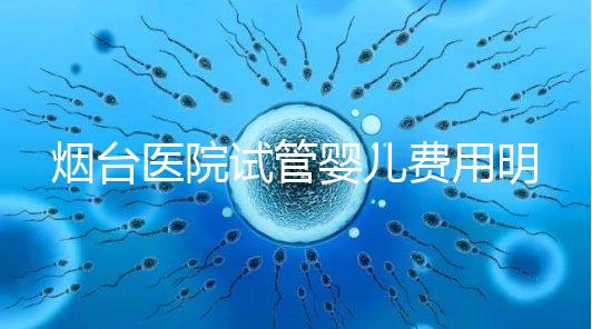 煙臺醫院試管嬰兒費用明細，各流程都要花多少錢心中有數