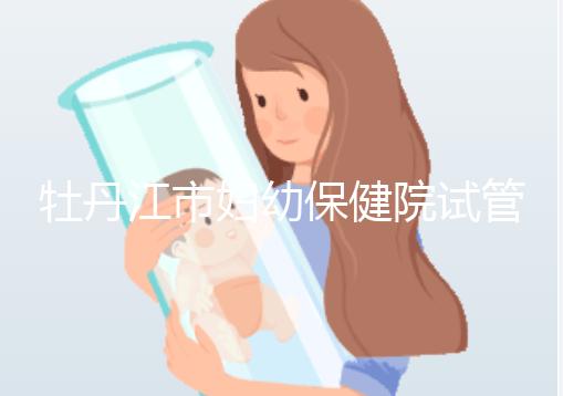 牡丹江市婦幼保健院試管成功率、費用詳解，你擔心的都在這