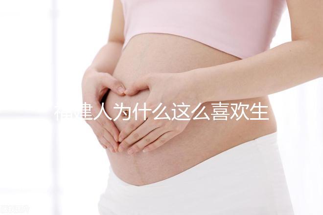 福建人為什么這么喜歡生兒子，福建人喜歡做試管嬰兒的原因，原來如此