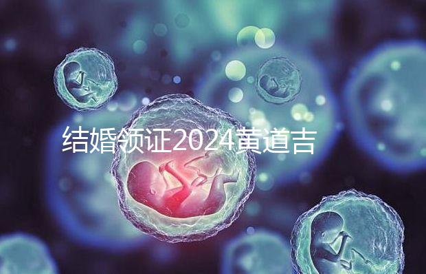 結婚領證2024黃道吉日答案來了，不懂該怎么選進來看