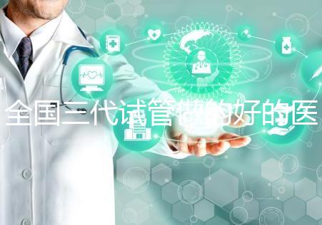 全國三代試管做的好的醫(yī)院名單一覽，分別是這幾家醫(yī)院