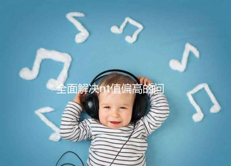 全面解決nt值偏高的問題,要孩子還是引產(chǎn)不再存疑