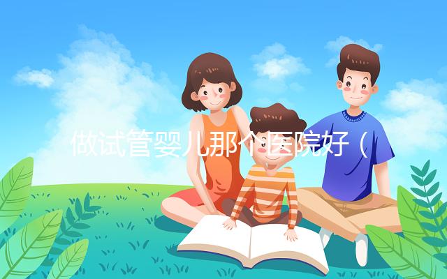 做試管嬰兒那個(gè)醫(yī)院好(做試管嬰兒那個(gè)醫(yī)院好一點(diǎn))