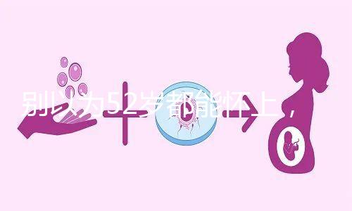 別以為52歲都能懷上，來看看絕經(jīng)期懷孕的幾率！