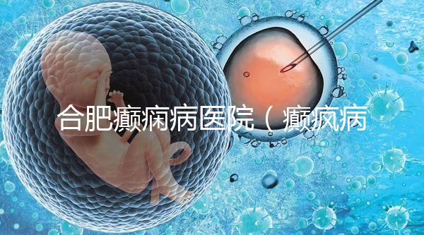 合肥癲癇病醫院(癲瘋病能徹底治好嗎?)