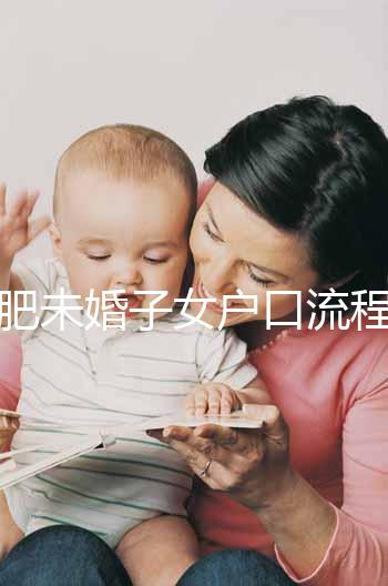 合肥未婚子女戶口流程圖公布，如何落戶一目了然