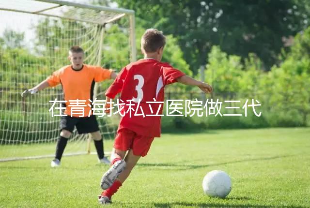 在青海找私立醫院做三代試管的費用是多少?一般10