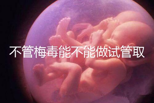 不管梅毒能不能做試管取卵，先弄清楚卵子能不能用