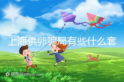 上海供卵騙局有些什么套路看這，包成功、選男女千萬別信