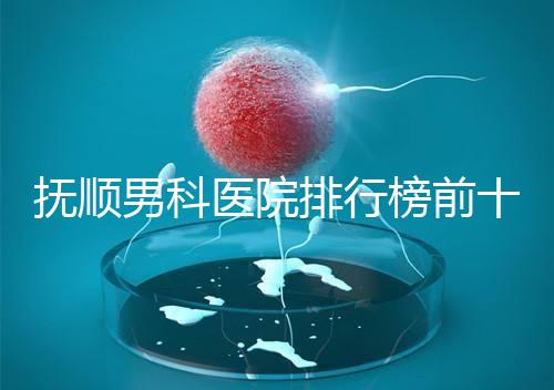 撫順男科醫院排行榜前十公布，新撫區哪家好一文說清