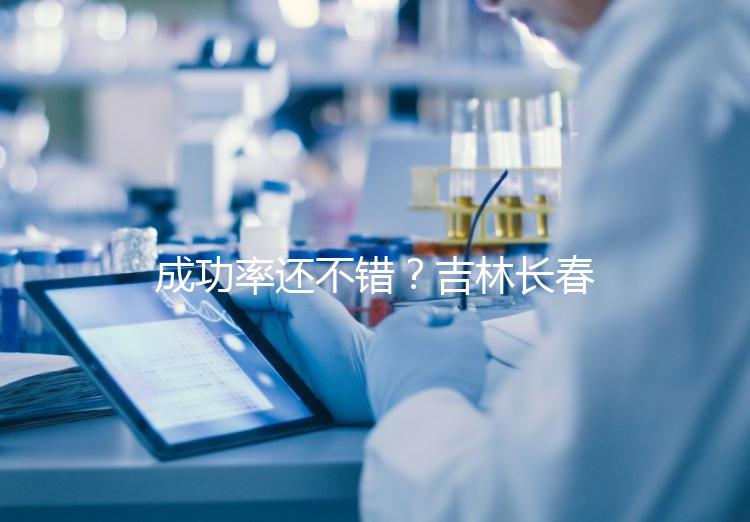 成功率還不錯？吉林長春做三代試管技術(shù)的醫(yī)院排名：top4詳解！