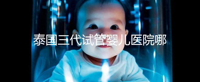 泰國三代試管嬰兒醫(yī)院哪家好一點(diǎn)?排名前十榜單參考!