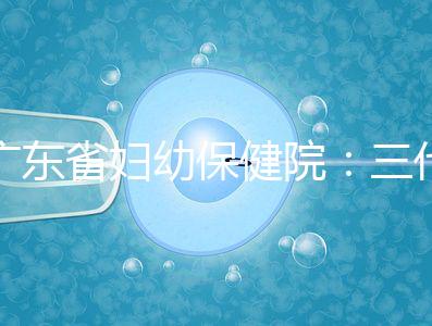 廣東省婦幼保健院:三代試管嬰兒助孕進階指南