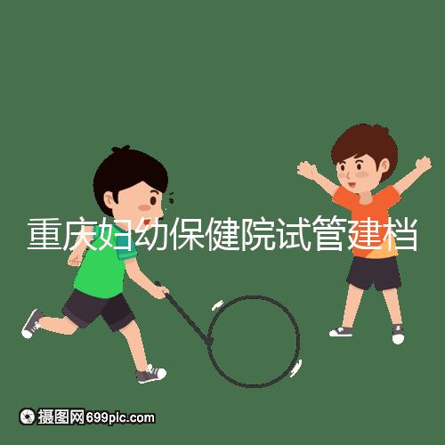 重慶婦幼保健院試管建檔費用揭秘,當(dāng)天做的這些五千搞定