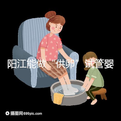 陽江能做“供卵”試管嬰兒嗎？聽說廣州可以是真的嗎？