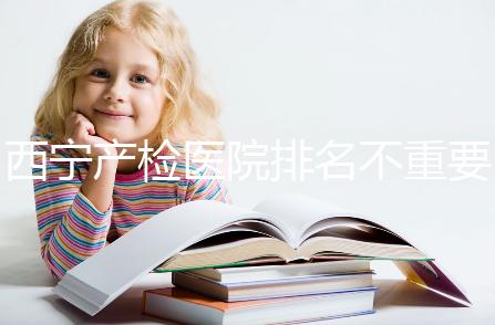 西寧產(chǎn)檢醫(yī)院排名不重要，2024年設(shè)備最好的地方是關(guān)鍵