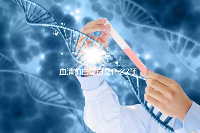 血清前白蛋白是什么?預示肝功能是否損害的早期指標