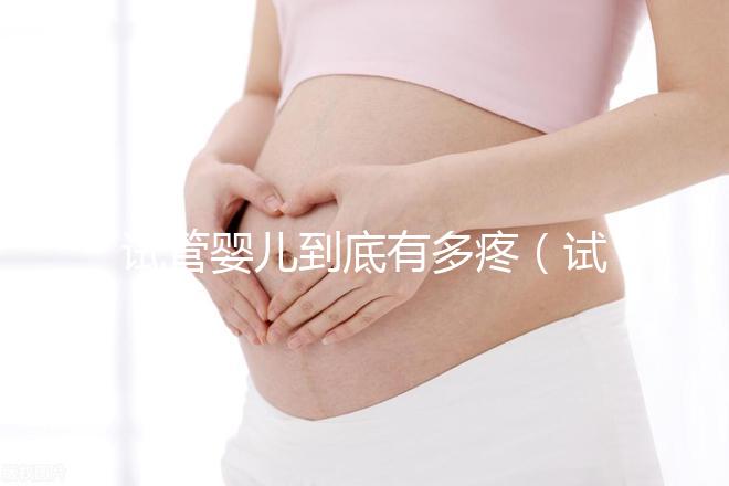 試管嬰兒到底有多疼（試管嬰兒到底有多疼？說出來你別不信,鏡頭記錄全過程!）