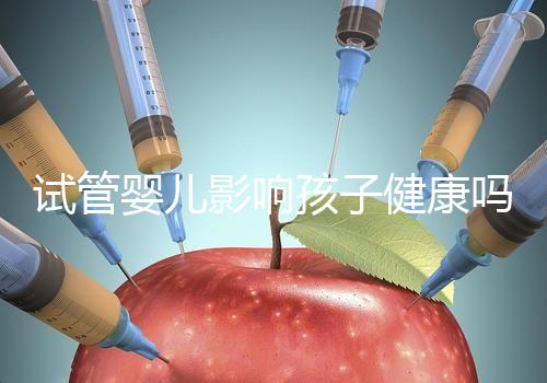 試管嬰兒影響孩子健康嗎(試管嬰兒影響孩子健康嗎知乎)