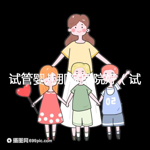 試管嬰兒那家醫院好(試管嬰兒那家醫院好排第一好)