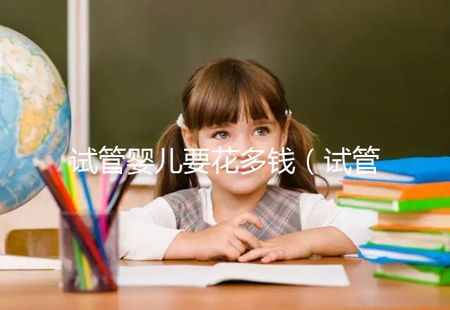 試管嬰兒要花多錢（試管嬰兒要花多少錢？）