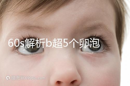 60s解析b超5個卵泡獲取時是否會更多，看完后造能取幾個