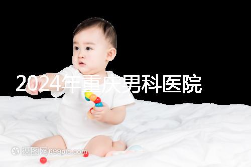 2024年重慶男科醫(yī)院排名前十，附涪陵區(qū)正規(guī)機(jī)構(gòu)介紹
