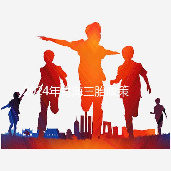 2024年青海三胎政策最新消息整理,包括西寧、海東辦理地點(diǎn)