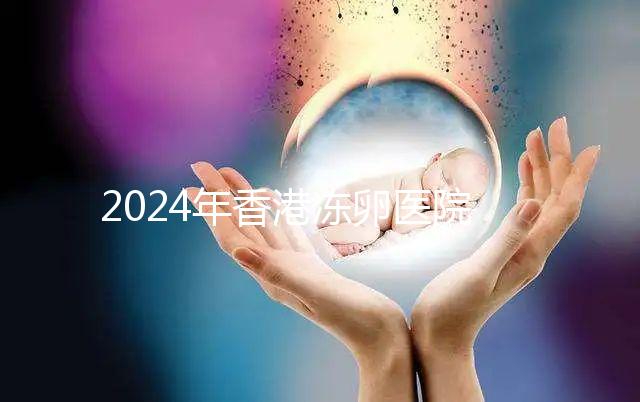 2024年香港凍卵醫(yī)院排名公布，口碑好，成功率高...