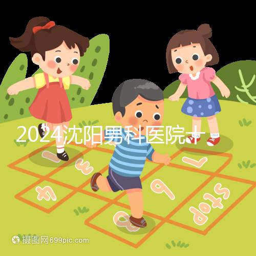 2024沈陽男科醫(yī)院十大排名一覽,大東哪家好看完心中有數
