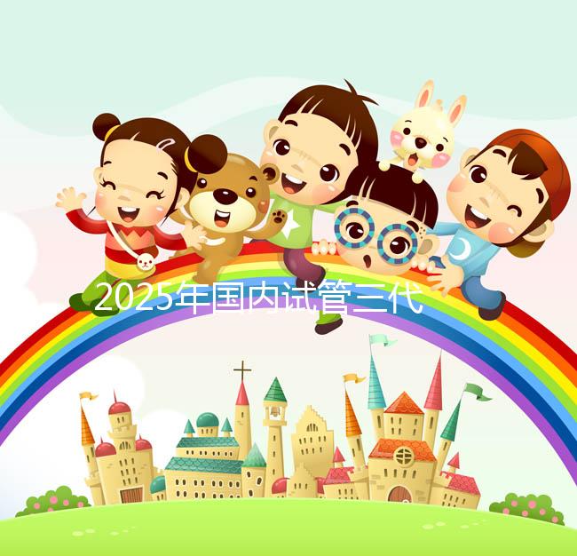 2025年國內(nèi)試管三代醫(yī)院排名，附國內(nèi)試管嬰兒醫(yī)院名單明細